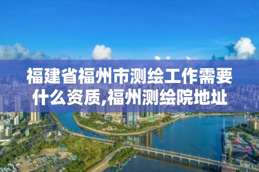 福建省福州市測(cè)繪工作需要什么資質(zhì),福州測(cè)繪院地址