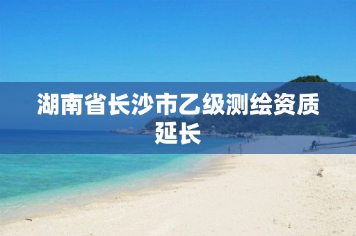 湖南省長沙市乙級測繪資質(zhì)延長