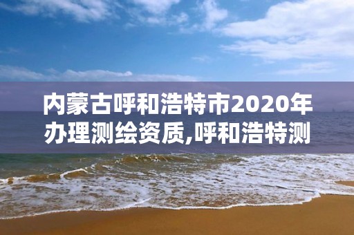 內蒙古呼和浩特市2020年辦理測繪資質,呼和浩特測繪有限公司