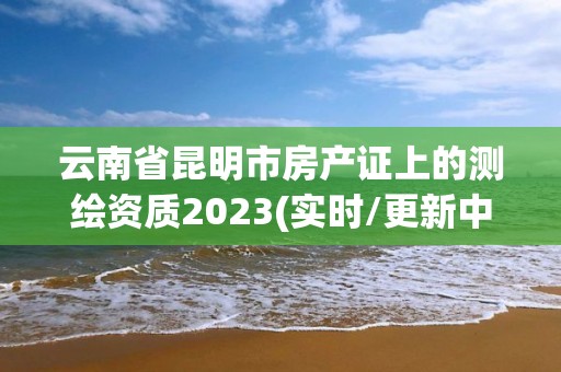 云南省昆明市房產(chǎn)證上的測繪資質(zhì)2023(實時/更新中)