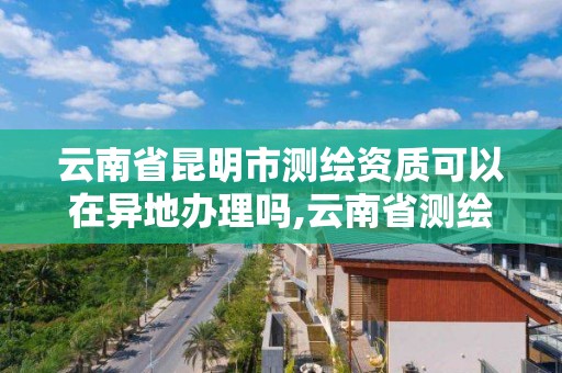 云南省昆明市測繪資質可以在異地辦理嗎,云南省測繪資質查詢。