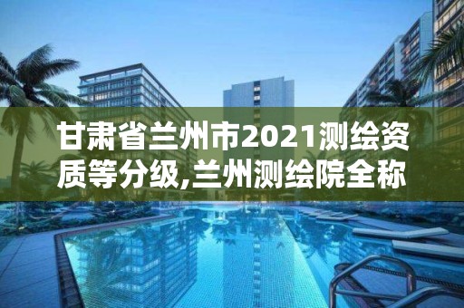 甘肅省蘭州市2021測(cè)繪資質(zhì)等分級(jí),蘭州測(cè)繪院全稱