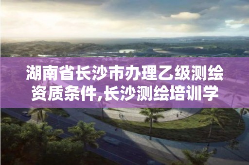 湖南省長(zhǎng)沙市辦理乙級(jí)測(cè)繪資質(zhì)條件,長(zhǎng)沙測(cè)繪培訓(xùn)學(xué)校