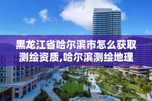 黑龍江省哈爾濱市怎么獲取測繪資質,哈爾濱測繪地理信息局