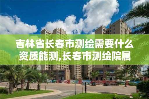 吉林省長春市測繪需要什么資質能測,長春市測繪院屬于什么單位。