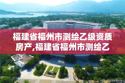 福建省福州市測繪乙級資質房產,福建省福州市測繪乙級資質房產公司名單