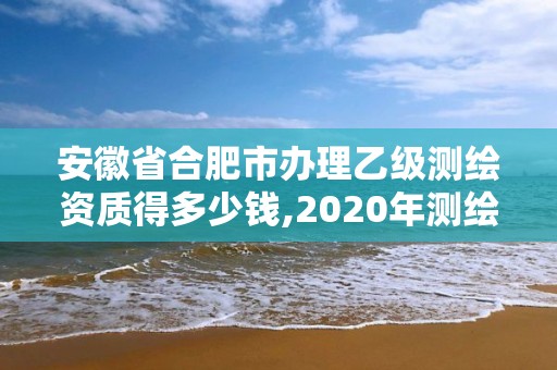 安徽省合肥市辦理乙級測繪資質(zhì)得多少錢,2020年測繪資質(zhì)乙級需要什么條件