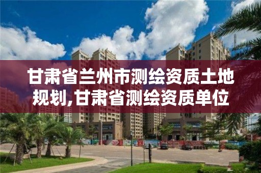 甘肅省蘭州市測繪資質土地規劃,甘肅省測繪資質單位