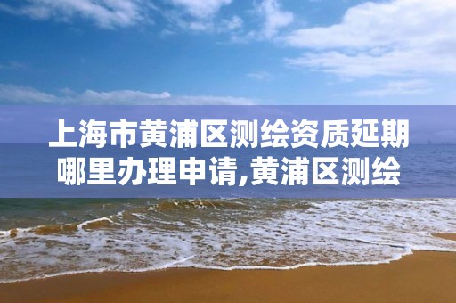 上海市黃浦區測繪資質延期哪里辦理申請,黃浦區測繪局