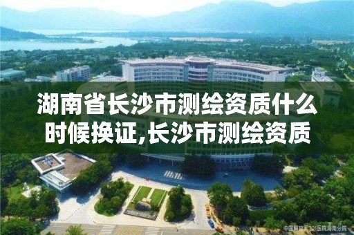 湖南省長沙市測繪資質什么時候換證,長沙市測繪資質單位名單