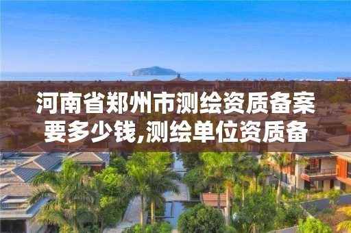 河南省鄭州市測繪資質備案要多少錢,測繪單位資質備案登記表。