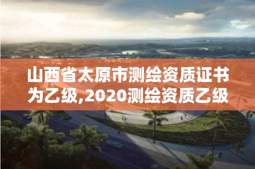 山西省太原市測(cè)繪資質(zhì)證書為乙級(jí),2020測(cè)繪資質(zhì)乙級(jí)標(biāo)準(zhǔn)。