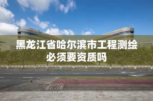 黑龍江省哈爾濱市工程測繪必須要資質嗎