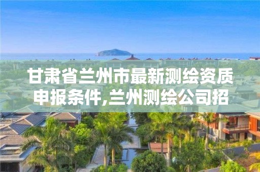 甘肅省蘭州市最新測繪資質申報條件,蘭州測繪公司招聘信息。