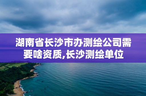 湖南省長沙市辦測繪公司需要啥資質,長沙測繪單位