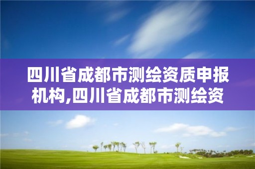 四川省成都市測繪資質申報機構,四川省成都市測繪資質申報機構有哪些