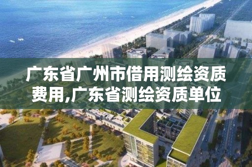 廣東省廣州市借用測繪資質費用,廣東省測繪資質單位名單