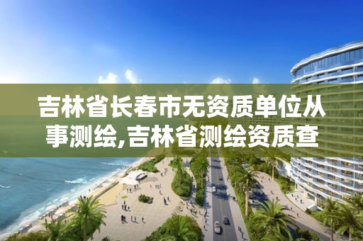 吉林省長春市無資質(zhì)單位從事測繪,吉林省測繪資質(zhì)查詢