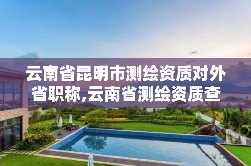 云南省昆明市測繪資質對外省職稱,云南省測繪資質查詢