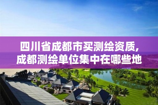 四川省成都市買測繪資質,成都測繪單位集中在哪些地方