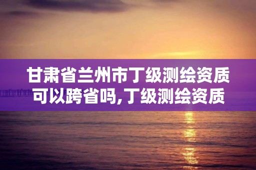 甘肅省蘭州市丁級測繪資質可以跨省嗎,丁級測繪資質有效期為什么那么短