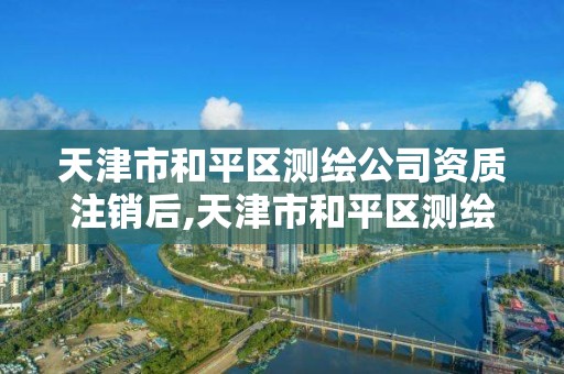 天津市和平區測繪公司資質注銷后,天津市和平區測繪公司資質注銷后怎么辦理