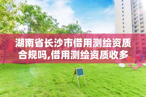 湖南省長沙市借用測繪資質合規嗎,借用測繪資質收多少管理費