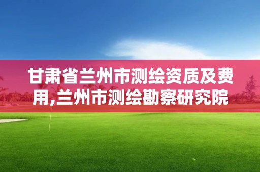 甘肅省蘭州市測繪資質及費用,蘭州市測繪勘察研究院