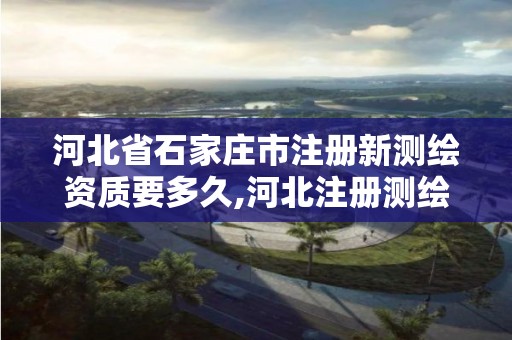 河北省石家莊市注冊新測繪資質要多久,河北注冊測繪師。