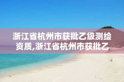 浙江省杭州市獲批乙級測繪資質,浙江省杭州市獲批乙級測繪資質公司名單