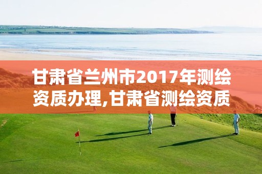 甘肅省蘭州市2017年測繪資質辦理,甘肅省測繪資質管理平臺