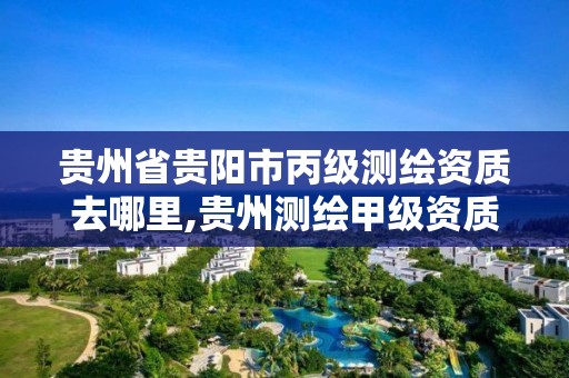 貴州省貴陽市丙級測繪資質去哪里,貴州測繪甲級資質單位