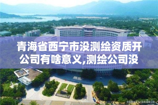 青海省西寧市沒測繪資質開公司有啥意義,測繪公司沒有資質可以開展業務嗎