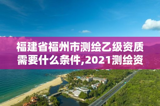 福建省福州市測繪乙級資質(zhì)需要什么條件,2021測繪資質(zhì)延期公告福建省