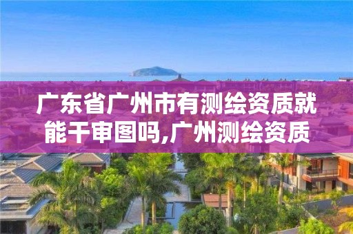 廣東省廣州市有測繪資質(zhì)就能干審圖嗎,廣州測繪資質(zhì)代辦