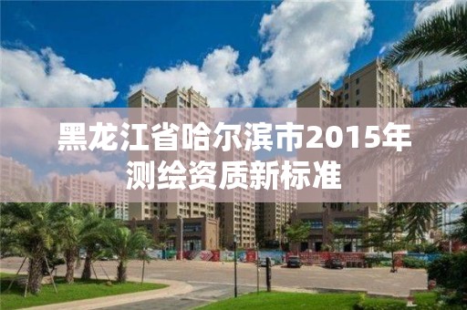 黑龍江省哈爾濱市2015年測繪資質新標準