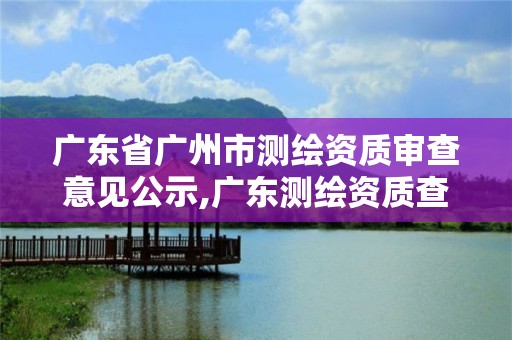 廣東省廣州市測(cè)繪資質(zhì)審查意見公示,廣東測(cè)繪資質(zhì)查詢。