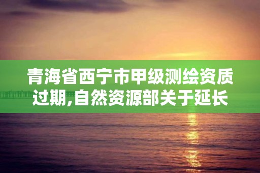 青海省西寧市甲級測繪資質過期,自然資源部關于延長甲級測繪資質證書有效期的公告