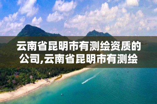 云南省昆明市有測繪資質的公司,云南省昆明市有測繪資質的公司名單