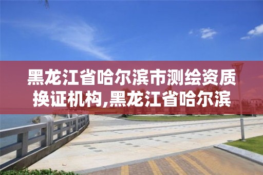 黑龍江省哈爾濱市測繪資質換證機構,黑龍江省哈爾濱市測繪局