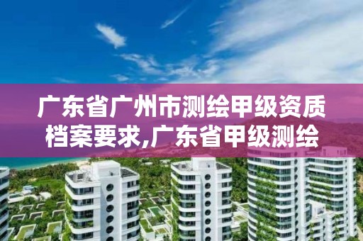 廣東省廣州市測繪甲級資質檔案要求,廣東省甲級測繪資質單位有多少