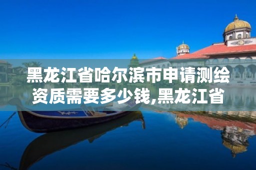 黑龍江省哈爾濱市申請測繪資質需要多少錢,黑龍江省測繪資質延期通知。