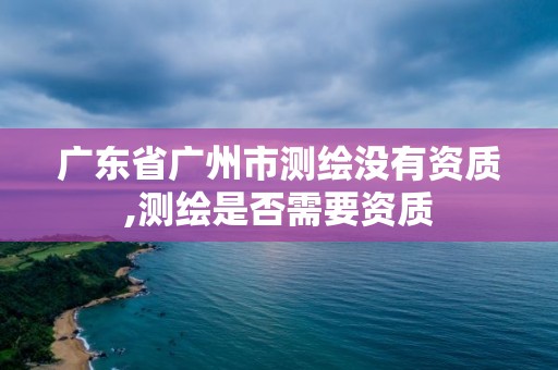 廣東省廣州市測繪沒有資質,測繪是否需要資質