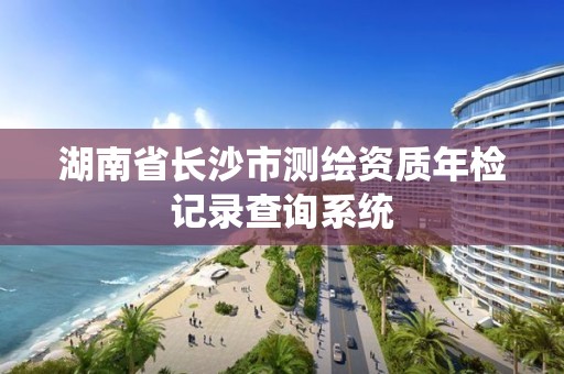 湖南省長沙市測繪資質年檢記錄查詢系統