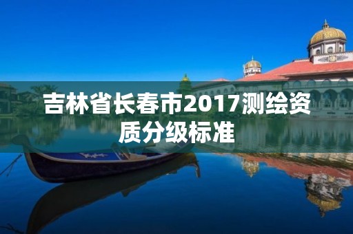 吉林省長(zhǎng)春市2017測(cè)繪資質(zhì)分級(jí)標(biāo)準(zhǔn)