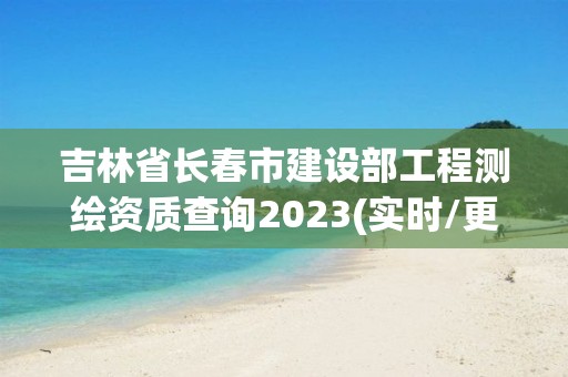 吉林省長春市建設部工程測繪資質查詢2023(實時/更新中)