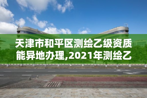 天津市和平區測繪乙級資質能異地辦理,2021年測繪乙級資質辦公申報條件。