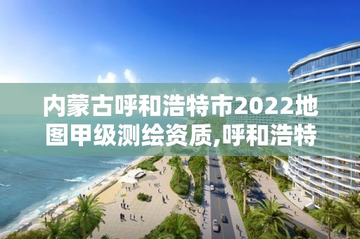 內蒙古呼和浩特市2022地圖甲級測繪資質,呼和浩特測繪局屬于什么單位管理