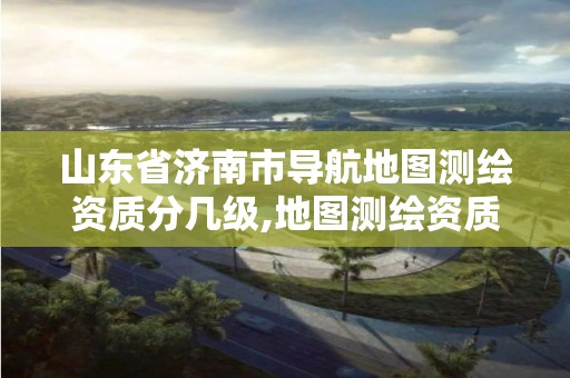 山東省濟南市導航地圖測繪資質分幾級,地圖測繪資質 公司。