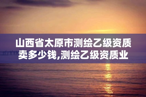 山西省太原市測繪乙級資質賣多少錢,測繪乙級資質業務范圍。